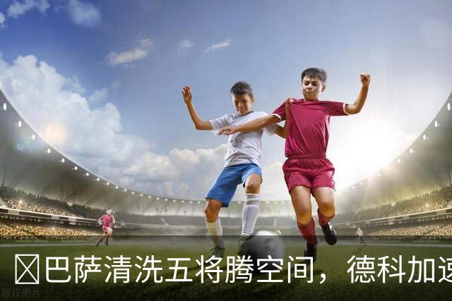 ​巴萨清洗五将腾空间，德科加速运作锋线引援