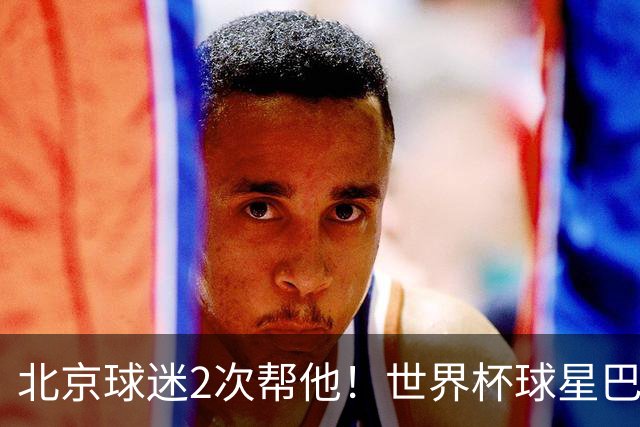 北京球迷2次帮他！世界杯球星巴坎布再次感慨：中国人非常友善